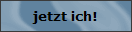Jetzt ich!